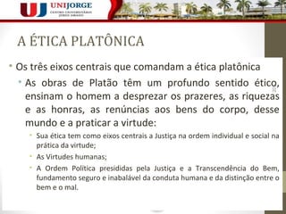 A ÉTICA PLATÔNICA 
• Os três eixos centrais que comandam a ética platônica 
• As obras de Platão têm um profundo sentido ético, 
205 
ensinam o homem a desprezar os prazeres, as riquezas 
e as honras, as renúncias aos bens do corpo, desse 
mundo e a praticar a virtude: 
• Sua ética tem como eixos centrais a Justiça na ordem individual e social na 
prática da virtude; 
• As Virtudes humanas; 
• A Ordem Política presididas pela Justiça e a Transcendência do Bem, 
fundamento seguro e inabalável da conduta humana e da distinção entre o 
bem e o mal. 
 