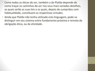 • Como todas as éticas do ser, também a de Platão depende de 
como traçar os caminhos do ser nos seus mais variados detalhes, 
os quais serão as suas leis e os quais, depois de cumpridos com 
habitualidade, constituem as respectivas virtudes. 
• Ainda que Platão não tenha utilizado esta linguagem, pode-se 
distinguir em seu sistema entre fundamento próximo e remoto da 
obrigação ética, ou da eticidade. 
 