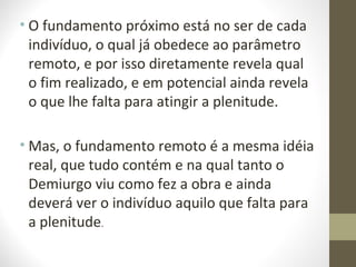 • O fundamento próximo está no ser de cada 
indivíduo, o qual já obedece ao parâmetro 
remoto, e por isso diretamente revela qual 
o fim realizado, e em potencial ainda revela 
o que lhe falta para atingir a plenitude. 
•Mas, o fundamento remoto é a mesma idéia 
real, que tudo contém e na qual tanto o 
Demiurgo viu como fez a obra e ainda 
deverá ver o indivíduo aquilo que falta para 
a plenitude. 
 