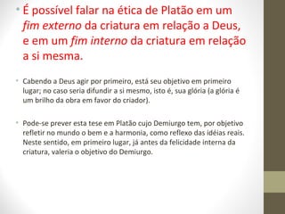 • É possível falar na ética de Platão em um 
fim externo da criatura em relação a Deus, 
e em um fim interno da criatura em relação 
a si mesma. 
• Cabendo a Deus agir por primeiro, está seu objetivo em primeiro 
lugar; no caso seria difundir a si mesmo, isto é, sua glória (a glória é 
um brilho da obra em favor do criador). 
• Pode-se prever esta tese em Platão cujo Demiurgo tem, por objetivo 
refletir no mundo o bem e a harmonia, como reflexo das idéias reais. 
Neste sentido, em primeiro lugar, já antes da felicidade interna da 
criatura, valeria o objetivo do Demiurgo. 
 