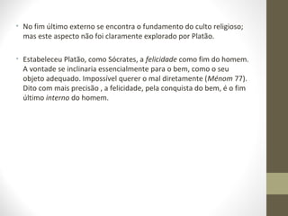 • No fim último externo se encontra o fundamento do culto religioso; 
mas este aspecto não foi claramente explorado por Platão. 
• Estabeleceu Platão, como Sócrates, a felicidade como fim do homem. 
A vontade se inclinaria essencialmente para o bem, como o seu 
objeto adequado. Impossível querer o mal diretamente (Ménom 77). 
Dito com mais precisão , a felicidade, pela conquista do bem, é o fim 
último interno do homem. 
 