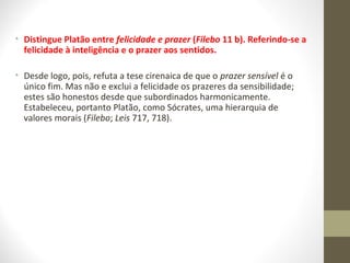 • Distingue Platão entre felicidade e prazer (Filebo 11 b). Referindo-se a 
felicidade à inteligência e o prazer aos sentidos. 
• Desde logo, pois, refuta a tese cirenaica de que o prazer sensível é o 
único fim. Mas não e exclui a felicidade os prazeres da sensibilidade; 
estes são honestos desde que subordinados harmonicamente. 
Estabeleceu, portanto Platão, como Sócrates, uma hierarquia de 
valores morais (Filebo; Leis 717, 718). 
 