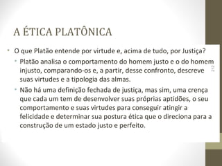 A ÉTICA PLATÔNICA 
• O que Platão entende por virtude e, acima de tudo, por Justiça? 
• Platão analisa o comportamento do homem justo e o do homem 
212 
injusto, comparando-os e, a partir, desse confronto, descreve 
suas virtudes e a tipologia das almas. 
• Não há uma definição fechada de justiça, mas sim, uma crença 
que cada um tem de desenvolver suas próprias aptidões, o seu 
comportamento e suas virtudes para conseguir atingir a 
felicidade e determinar sua postura ética que o direciona para a 
construção de um estado justo e perfeito. 
 