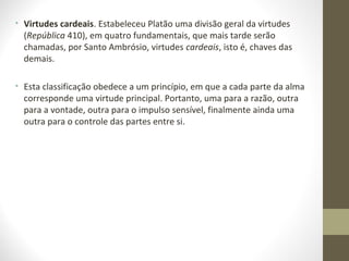 • Virtudes cardeais. Estabeleceu Platão uma divisão geral da virtudes 
(República 410), em quatro fundamentais, que mais tarde serão 
chamadas, por Santo Ambrósio, virtudes cardeais, isto é, chaves das 
demais. 
• Esta classificação obedece a um princípio, em que a cada parte da alma 
corresponde uma virtude principal. Portanto, uma para a razão, outra 
para a vontade, outra para o impulso sensível, finalmente ainda uma 
outra para o controle das partes entre si. 
 