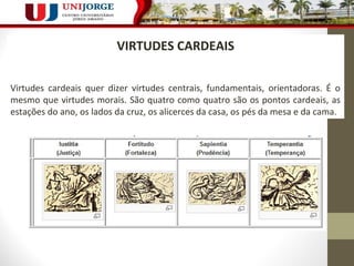 216 
VIRTUDES CARDEAIS 
Virtudes cardeais quer dizer virtudes centrais, fundamentais, orientadoras. É o 
mesmo que virtudes morais. São quatro como quatro são os pontos cardeais, as 
estações do ano, os lados da cruz, os alicerces da casa, os pés da mesa e da cama. 
 