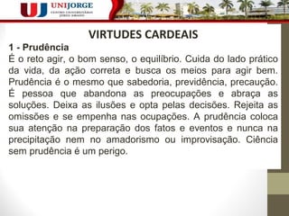 218 
VIRTUDES CARDEAIS 
1 - Prudência 
É o reto agir, o bom senso, o equilíbrio. Cuida do lado prático 
da vida, da ação correta e busca os meios para agir bem. 
Prudência é o mesmo que sabedoria, previdência, precaução. 
É pessoa que abandona as preocupações e abraça as 
soluções. Deixa as ilusões e opta pelas decisões. Rejeita as 
omissões e se empenha nas ocupações. A prudência coloca 
sua atenção na preparação dos fatos e eventos e nunca na 
precipitação nem no amadorismo ou improvisação. Ciência 
sem prudência é um perigo. 
 