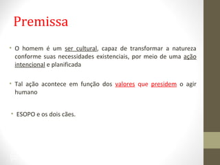 Premissa 
• O homem é um ser cultural, capaz de transformar a natureza 
conforme suas necessidades existenciais, por meio de uma ação 
intencional e planificada 
• Tal ação acontece em função dos valores que presidem o agir 
humano 
• ESOPO e os dois cães. 
22 
 