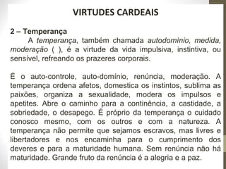 220 
VIRTUDES CARDEAIS 
2 – Temperança 
A temperança, também chamada autodomínio, medida, 
moderação ( ), é a virtude da vida impulsiva, instintiva, ou 
sensível, refreando os prazeres corporais. 
É o auto-controle, auto-domínio, renúncia, moderação. A 
temperança ordena afetos, domestica os instintos, sublima as 
paixões, organiza a sexualidade, modera os impulsos e 
apetites. Abre o caminho para a continência, a castidade, a 
sobriedade, o desapego. É próprio da temperança o cuidado 
conosco mesmo, com os outros e com a natureza. A 
temperança não permite que sejamos escravos, mas livres e 
libertadores e nos encaminha para o cumprimento dos 
deveres e para a maturidade humana. Sem renúncia não há 
maturidade. Grande fruto da renúncia é a alegria e a paz. 
 