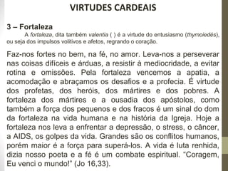 221 
VIRTUDES CARDEAIS 
3 – Fortaleza 
A fortaleza, dita também valentia ( ) é a virtude do entusiasmo (thymoiedés), 
ou seja dos impulsos volitivos e afetos, regrando o coração. 
Faz-nos fortes no bem, na fé, no amor. Leva-nos a perseverar 
nas coisas difíceis e árduas, a resistir à mediocridade, a evitar 
rotina e omissões. Pela fortaleza vencemos a apatia, a 
acomodação e abraçamos os desafios e a profecia. É virtude 
dos profetas, dos heróis, dos mártires e dos pobres. A 
fortaleza dos mártires e a ousadia dos apóstolos, como 
também a força dos pequenos e dos fracos é um sinal do dom 
da fortaleza na vida humana e na história da Igreja. Hoje a 
fortaleza nos leva a enfrentar a depressão, o stress, o câncer, 
a AIDS, os golpes da vida. Grandes são os conflitos humanos, 
porém maior é a força para superá-los. A vida é luta renhida, 
dizia nosso poeta e a fé é um combate espiritual. “Coragem, 
Eu venci o mundo!” (Jo 16,33). 
 
