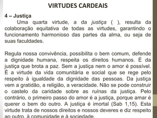 222 
VIRTUDES CARDEAIS 
4 – Justiça 
Uma quarta virtude, a da justiça ( ), resulta da 
colaboração equitativa de todas as virtudes, garantindo o 
funcionamento harmonioso das partes da alma, ou seja de 
suas faculdades. 
Regula nossa convivência, possibilita o bem comum, defende 
a dignidade humana, respeita os direitos humanos. É da 
justiça que brota a paz. Sem a justiça nem o amor é possível. 
É a virtude da vida comunitária e social que se rege pelo 
respeito à igualdade da dignidade das pessoas. Da justiça 
vem a gratidão, a religião, a veracidade. Não se pode construir 
o castelo da caridade sobre as ruínas da justiça. Pelo 
contrário, o primeiro passo do amor é a justiça, porque amar é 
querer o bem do outro. A justiça é imortal (Sab 1,15). Esta 
virtude trata de nossos direitos e nossos deveres e diz respeito 
ao outro, à comunidade e à sociedade. 
 
