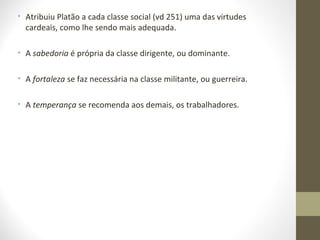 • Atribuiu Platão a cada classe social (vd 251) uma das virtudes 
cardeais, como lhe sendo mais adequada. 
• A sabedoria é própria da classe dirigente, ou dominante. 
• A fortaleza se faz necessária na classe militante, ou guerreira. 
• A temperança se recomenda aos demais, os trabalhadores. 
 