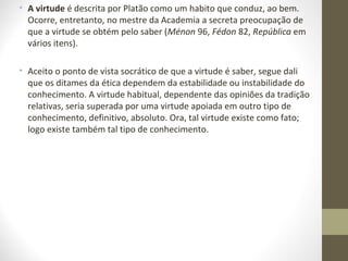 • A virtude é descrita por Platão como um habito que conduz, ao bem. 
Ocorre, entretanto, no mestre da Academia a secreta preocupação de 
que a virtude se obtém pelo saber (Ménon 96, Fédon 82, República em 
vários itens). 
• Aceito o ponto de vista socrático de que a virtude é saber, segue dali 
que os ditames da ética dependem da estabilidade ou instabilidade do 
conhecimento. A virtude habitual, dependente das opiniões da tradição 
relativas, seria superada por uma virtude apoiada em outro tipo de 
conhecimento, definitivo, absoluto. Ora, tal virtude existe como fato; 
logo existe também tal tipo de conhecimento. 
 