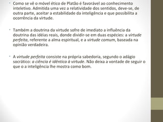 • Como se vê o móvel ético de Platão é favorável ao conhecimento 
inteletivo. Admitida uma vez a relatividade dos sentidos, deve-se, de 
outra parte, aceitar a estabilidade da inteligência e que possibilita a 
ocorrência da virtude. 
• Também a doutrina da virtude sofre de imediato a influência da 
doutrina das idéias reais, donde dividir-se em duas espécies: a virtude 
perfeita, referente a alma espiritual, e a virtude comum, baseada na 
opinião verdadeira. 
• A virtude perfeita consiste na própria sabedoria, segundo o adágio 
socrático: a ciência é idêntica à virtude. Não deixa a vontade de seguir o 
que o a inteligência lhe mostra como bom. 
 