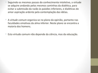 • Seguindo os mesmos passos do conhecimento inteletivo, a virtude 
se adquire andando pelos mesmos caminhos da dialética, para 
evitar a submissão da razão às paixões inferiores, e dialéticas do 
amor aspiração ardente pela contemplação das idéias. 
• A virtude comum organiza-se no plano da opinião, portanto nas 
faculdades emotivas da alma inferior. Neste plano se encontra a 
maioria dos homens. 
• Esta virtude comum não depende da ciência, mas da educação. 
 
