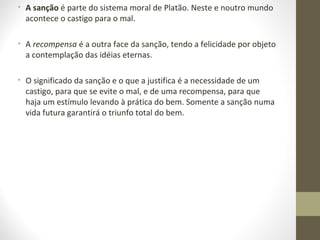 • A sanção é parte do sistema moral de Platão. Neste e noutro mundo 
acontece o castigo para o mal. 
• A recompensa é a outra face da sanção, tendo a felicidade por objeto 
a contemplação das idéias eternas. 
• O significado da sanção e o que a justifica é a necessidade de um 
castigo, para que se evite o mal, e de uma recompensa, para que 
haja um estímulo levando à prática do bem. Somente a sanção numa 
vida futura garantirá o triunfo total do bem. 
 