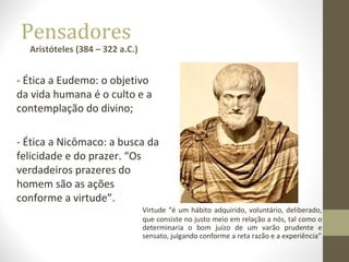 Pensadores 
Aristóteles (384 – 322 a.C.) 
- Ética a Eudemo: o objetivo 
da vida humana é o culto e a 
contemplação do divino; 
- Ética a Nicômaco: a busca da 
felicidade e do prazer. “Os 
verdadeiros prazeres do 
homem são as ações 
conforme a virtude”. 
Virtude “é um hábito adquirido, voluntário, deliberado, 
que consiste no justo meio em relação a nós, tal como o 
determinaria o bom juízo de um varão prudente e 
sensato, julgando conforme a reta razão e a experiência” 
 