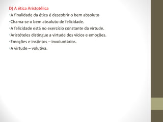 D) A ética Aristotélica 
•A finalidade da ética é descobrir o bem absoluto 
•Chama-se o bem absoluto de felicidade. 
•A felicidade está no exercício constante da virtude. 
•Aristóteles distingue a virtude dos vícios e emoções. 
•Emoções e instintos – involuntários. 
•A virtude – volutiva. 
 