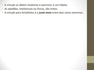 • A virtude se obtém mediante o exercício: é um hábito. 
• As aptidões, intelectuais ou físicas, são inatas. 
• A virtude para Aristóteles é o justo meio entre dois vícios extremos. 
 