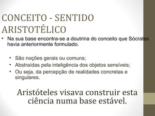 CONCEITO - SENTIDO 
ARISTOTÉLICO 
• Na sua base encontra-se a doutrina do conceito que Sócrates 
havia anteriormente formulado. 
• São noções gerais ou comuns; 
• Abstraídas pela inteligência dos objetos sensíveis; 
• Ou seja, da percepção de realidades concretas e 
singulares. 
Aristóteles visava construir esta 
ciência numa base estável. 
 