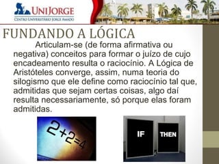 FUNDANDO A LÓGICA 
Articulam-se (de forma afirmativa ou 
negativa) conceitos para formar o juízo de cujo 
encadeamento resulta o raciocínio. A Lógica de 
Aristóteles converge, assim, numa teoria do 
silogismo que ele define como raciocínio tal que, 
admitidas que sejam certas coisas, algo daí 
resulta necessariamente, só porque elas foram 
admitidas. 
 