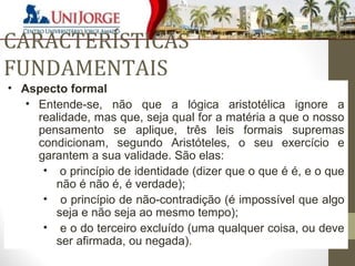 CARACTERÍSTICAS 
FUNDAMENTAIS 
• Aspecto formal 
• Entende-se, não que a lógica aristotélica ignore a 
realidade, mas que, seja qual for a matéria a que o nosso 
pensamento se aplique, três leis formais supremas 
condicionam, segundo Aristóteles, o seu exercício e 
garantem a sua validade. São elas: 
• o princípio de identidade (dizer que o que é é, e o que 
não é não é, é verdade); 
• o princípio de não-contradição (é impossível que algo 
seja e não seja ao mesmo tempo); 
• e o do terceiro excluído (uma qualquer coisa, ou deve 
ser afirmada, ou negada). 
 