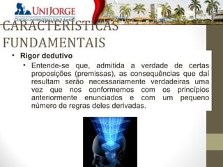 CARACTERÍSTICAS 
FUNDAMENTAIS 
• Rigor dedutivo 
• Entende-se que, admitida a verdade de certas 
proposições (premissas), as consequências que daí 
resultam serão necessariamente verdadeiras uma 
vez que nos conformemos com os princípios 
anteriormente enunciados e com um pequeno 
número de regras deles derivadas. 
 