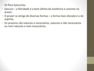 • D) Ética Epicurista 
• Epicuro – a felicidade é o bem último da existência e consiste no 
prazer. 
• O prazer se atinge de diversas formas – a forma mais elevada é a do 
espírito. 
• Os prazeres são naturais e necessários, naturais e não necessários 
ou nem naturais e nem necessários. 
 