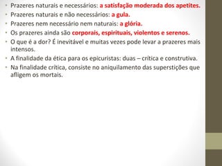• Prazeres naturais e necessários: a satisfação moderada dos apetites. 
• Prazeres naturais e não necessários: a gula. 
• Prazeres nem necessário nem naturais: a glória. 
• Os prazeres ainda são corporais, espirituais, violentos e serenos. 
• O que é a dor? É inevitável e muitas vezes pode levar a prazeres mais 
intensos. 
• A finalidade da ética para os epicuristas: duas – crítica e construtiva. 
• Na finalidade crítica, consiste no aniquilamento das superstições que 
afligem os mortais. 
 