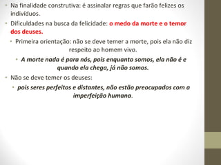 • Na finalidade construtiva: é assinalar regras que farão felizes os 
indivíduos. 
• Dificuldades na busca da felicidade: o medo da morte e o temor 
dos deuses. 
• Primeira orientação: não se deve temer a morte, pois ela não diz 
respeito ao homem vivo. 
• A morte nada é para nós, pois enquanto somos, ela não é e 
quando ela chega, já não somos. 
• Não se deve temer os deuses: 
• pois seres perfeitos e distantes, não estão preocupados com a 
imperfeição humana. 
 