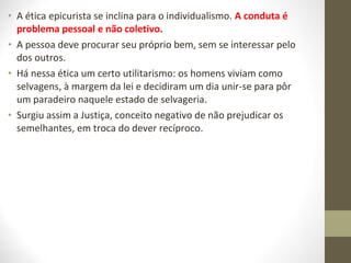 • A ética epicurista se inclina para o individualismo. A conduta é 
problema pessoal e não coletivo. 
• A pessoa deve procurar seu próprio bem, sem se interessar pelo 
dos outros. 
• Há nessa ética um certo utilitarismo: os homens viviam como 
selvagens, à margem da lei e decidiram um dia unir-se para pôr 
um paradeiro naquele estado de selvageria. 
• Surgiu assim a Justiça, conceito negativo de não prejudicar os 
semelhantes, em troca do dever recíproco. 
 