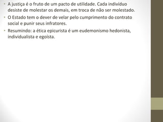 • A justiça é o fruto de um pacto de utilidade. Cada indivíduo 
desiste de molestar os demais, em troca de não ser molestado. 
• O Estado tem o dever de velar pelo cumprimento do contrato 
social e punir seus infratores. 
• Resumindo: a ética epicurista é um eudemonismo hedonista, 
individualista e egoísta. 
 