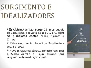 SURGIMENTO E 
IDEALIZADORES 
Estoicismo antigo surge 25 anos depois 
do Epicurismo, por volta do ano 312 a.C., com 
os 3 maiores chefes Zenão, Cleanto e 
Crisipo; 
 Estoicismo médio: Panécio e Possidônio - 
séc. II e I a.C.; 
 Novo Estoicismo: Sêneca, Epitecto (escravo) 
e Marco Aurélio o qual assume tons 
religiosos e de meditação moral. 
 