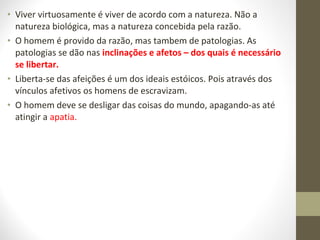 • Viver virtuosamente é viver de acordo com a natureza. Não a 
natureza biológica, mas a natureza concebida pela razão. 
• O homem é provido da razão, mas tambem de patologias. As 
patologias se dão nas inclinações e afetos – dos quais é necessário 
se libertar. 
• Liberta-se das afeições é um dos ideais estóicos. Pois através dos 
vínculos afetivos os homens de escravizam. 
• O homem deve se desligar das coisas do mundo, apagando-as até 
atingir a apatia. 
 