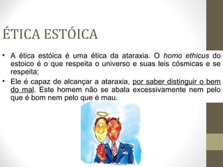 ÉTICA ESTÓICA 
• A ética estóica é uma ética da ataraxia. O homo ethicus do 
estoico é o que respeita o universo e suas leis cósmicas e se 
respeita; 
• Ele é capaz de alcançar a ataraxia, por saber distinguir o bem 
do mal. Este homem não se abala excessivamente nem pelo 
que é bom nem pelo que é mau. 
 