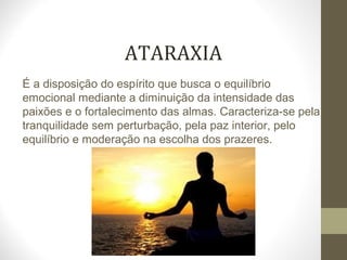 ATARAXIA 
É a disposição do espírito que busca o equilíbrio 
emocional mediante a diminuição da intensidade das 
paixões e o fortalecimento das almas. Caracteriza-se pela 
tranquilidade sem perturbação, pela paz interior, pelo 
equilíbrio e moderação na escolha dos prazeres. 
 