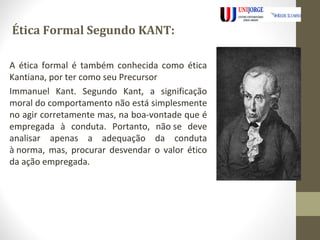 Ética Formal Segundo KANT: 
A ética formal é também conhecida como ética 
Kantiana, por ter como seu Precursor 
Immanuel Kant. Segundo Kant, a significação 
moral do comportamento não está simplesmente 
no agir corretamente mas, na boa-vontade que é 
empregada à conduta. Portanto, não se deve 
analisar apenas a adequação da conduta 
à norma, mas, procurar desvendar o valor ético 
da ação empregada. 
 