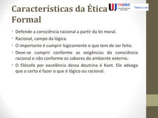 Características da Ética 
Formal 
• Defende a consciência racional a partir da lei moral. 
• Racional, campo da lógica. 
• O importante é cumprir logicamente o que tem de ser feito. 
• Deve-se cumprir conforme as exigências da consciência 
racional e não conforme os sabores do ambiente externo. 
• O filósofo por excelência dessa doutrina é Kant. Ele advoga 
que o certo é fazer o que é lógico ou racional. 
 