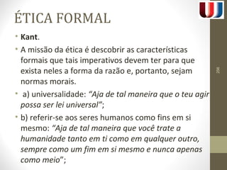 ÉTICA FORMAL 
• Kant. 
• A missão da ética é descobrir as características 
formais que tais imperativos devem ter para que 
exista neles a forma da razão e, portanto, sejam 
normas morais. 
• a) universalidade: “Aja de tal maneira que o teu agir 
possa ser lei universal”; 
• b) referir-se aos seres humanos como fins em si 
mesmo: “Aja de tal maneira que você trate a 
humanidade tanto em ti como em qualquer outro, 
sempre como um fim em si mesmo e nunca apenas 
como meio”; 
256 
 