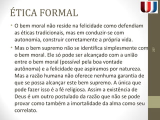 ÉTICA FORMAL 
• O bem moral não reside na felicidade como defendiam 
as éticas tradicionais, mas em conduzir-se com 
autonomia, construir corretamente a própria vida. 
• Mas o bem supremo não se identifica simplesmente com 
o bem moral. Ele só pode ser alcançado com a união 
entre o bem moral (possível pela boa vontade 
autônoma) e a felicidade que aspiramos por natureza. 
Mas a razão humana não oferece nenhuma garantia de 
que se possa alcançar este bem supremo. A única que 
pode fazer isso é a fé religiosa. Assim a existência de 
Deus é um outro postulado da razão que não se pode 
provar como também a imortalidade da alma como seu 
correlato. 
257 
 