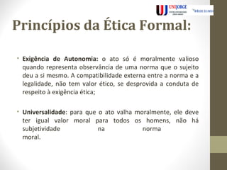 Princípios da Ética Formal: 
• Exigência de Autonomia: o ato só é moralmente valioso 
quando representa observância de uma norma que o sujeito 
deu a si mesmo. A compatibilidade externa entre a norma e a 
legalidade, não tem valor ético, se desprovida a conduta de 
respeito à exigência ética; 
• Universalidade: para que o ato valha moralmente, ele deve 
ter igual valor moral para todos os homens, não há 
subjetividade na norma 
moral. 
 