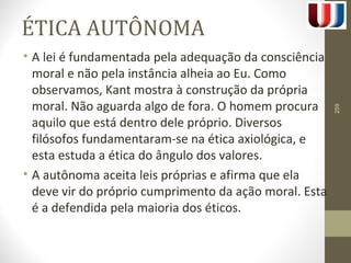ÉTICA AUTÔNOMA 
• A lei é fundamentada pela adequação da consciência 
moral e não pela instância alheia ao Eu. Como 
observamos, Kant mostra à construção da própria 
moral. Não aguarda algo de fora. O homem procura 
aquilo que está dentro dele próprio. Diversos 
filósofos fundamentaram-se na ética axiológica, e 
esta estuda a ética do ângulo dos valores. 
• A autônoma aceita leis próprias e afirma que ela 
deve vir do próprio cumprimento da ação moral. Esta 
é a defendida pela maioria dos éticos. 
259 
 