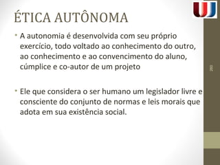 ÉTICA AUTÔNOMA 
• A autonomia é desenvolvida com seu próprio 
exercício, todo voltado ao conhecimento do outro, 
ao conhecimento e ao convencimento do aluno, 
cúmplice e co-autor de um projeto 
• Ele que considera o ser humano um legislador livre e 
consciente do conjunto de normas e leis morais que 
adota em sua existência social. 
260 
 