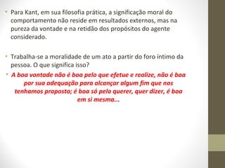 • Para Kant, em sua filosofia prática, a significação moral do 
comportamento não reside em resultados externos, mas na 
pureza da vontade e na retidão dos propósitos do agente 
considerado. 
• Trabalha-se a moralidade de um ato a partir do foro íntimo da 
pessoa. O que significa isso? 
• A boa vontade não é boa pelo que efetue e realize, não é boa 
por sua adequação para alcançar algum fim que nos 
tenhamos proposto; é boa só pelo querer, quer dizer, é boa 
em si mesma... 
 