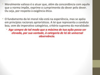 • Moralmente valioso é o atuar que, além da concordância com aquilo 
que a norma impõe, exprime o cumprimento do dever pelo dever. 
Ou seja, por respeito à exigência ética. 
• O fundamento da lei moral não está na experiência, mas se apóia 
em princípios racionais apriorísticos. A lei que representa a conduta 
boa, vem do imperativo categórico, critério supremo da moralidade: 
• Age sempre de tal modo que a máxima de tua ação possa ser 
elevada, por sua vontade, à categoria de lei de universal 
observância. 
 