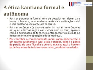 A ética kantiana formal e 
autônoma 
• Por ser puramente formal, tem de postular um dever para 
todos os homens, independentemente da sua situação social 
e seja qual for o seu conteúdo concreto. 
• Por ser autônoma (e opor-se assim às morais heterônomas 
nas quais a lei que rege a consciência vem de fora), aparece 
como a culminação da tendência antropocêntrica iniciada no 
Renascimento, em oposição à ética medieval. 
• Por conceber o comportamento moral como pertencente a 
um sujeito autônomo e livre, ativo e criador, Kant é o ponto 
de partida de uma filosofia e de uma ética na qual o homem 
se define antes de tudo como ser ativo, produtor ou criador. 
 