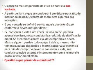 • O conceito mais importante da ética de Kant é a boa 
vontade. 
• A partir de Kant o que se considerará em ética será a atitude 
interior da pessoa. O centro da moral será a pureza das 
intenções. 
• E boa vontade se definirá como: aquela que age não só 
conforme o dever, mas por dever. 
• Ex. conservar a vida é um dever. Se nos preocuparmos 
apenas com isso, nossa conduta fica reduzida de significação 
moral. Se atentamos contra ela, descumprimos o dever. 
Mas se alguém perdeu todo apego à vida e, mesmo não 
temendo, ou até desejando a morte, conserva a existência 
para não descumprir o dever se conservar a vida, sua 
conduta coincide externa e internamente com a lei moral e 
possui o valor moral pleno. 
• Questão o que pensar da eutanásia??? 
 