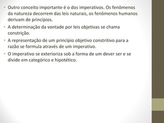 • Outro conceito importante é o dos imperativos. Os fenômenos 
da natureza decorrem das leis naturais, os fenômenos humanos 
derivam de princípios. 
• A determinação da vontade por leis objetivas se chama 
constrição. 
• A representação de um princípio objetivo constritivo para a 
razão se formula através de um imperativo. 
• O imperativo se exterioriza sob a forma de um dever ser e se 
divide em categórico e hipotético. 
 