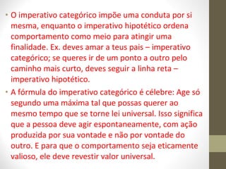 • O imperativo categórico impõe uma conduta por si 
mesma, enquanto o imperativo hipotético ordena 
comportamento como meio para atingir uma 
finalidade. Ex. deves amar a teus pais – imperativo 
categórico; se queres ir de um ponto a outro pelo 
caminho mais curto, deves seguir a linha reta – 
imperativo hipotético. 
• A fórmula do imperativo categórico é célebre: Age só 
segundo uma máxima tal que possas querer ao 
mesmo tempo que se torne lei universal. Isso significa 
que a pessoa deve agir espontaneamente, com ação 
produzida por sua vontade e não por vontade do 
outro. E para que o comportamento seja eticamente 
valioso, ele deve revestir valor universal. 
 