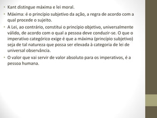 • Kant distingue máxima e lei moral. 
• Máxima: é o princípio subjetivo da ação, a regra de acordo com a 
qual procede o sujeito. 
• A Lei, ao contrário, constitui o princípio objetivo, universalmente 
válido, de acordo com o qual a pessoa deve conduzir-se. O que o 
imperativo categórico exige é que a máxima (princípio subjetivo) 
seja de tal natureza que possa ser elevada à categoria de lei de 
universal observância. 
• O valor que vai servir de valor absoluto para os imperativos, é a 
pessoa humana. 
 