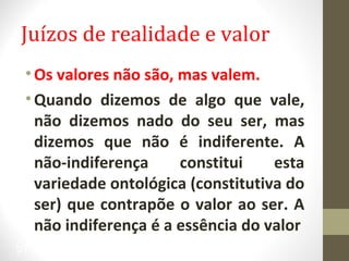 Juízos de realidade e valor 
•Os valores não são, mas valem. 
• Quando dizemos de algo que vale, 
não dizemos nado do seu ser, mas 
dizemos que não é indiferente. A 
não-indiferença constitui esta 
variedade ontológica (constitutiva do 
ser) que contrapõe o valor ao ser. A 
não indiferença é a essência do valor 
27 
 